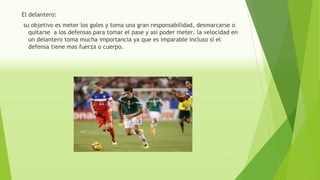 El delantero:
su objetivo es meter los goles y toma una gran responsabilidad, desmarcarse o
quitarse a los defensas para tomar el pase y así poder meter. la velocidad en
un delantero toma mucha importancia ya que es imparable incluso si el
defensa tiene mas fuerza o cuerpo.
 