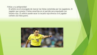 -Faltas y su peligrosidad-
El arbitro es el encargado de marcar las faltas cometidas por los jugadores, El
jugador que cometa 2 faltas amarillas en el partido sera expulsado con
tarjeta roja. El arbitro puede sacar la tarjeta roja directa si el jugador
comete una falta grave.
 