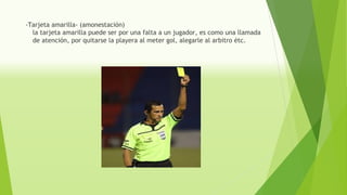 -Tarjeta amarilla- (amonestación)
la tarjeta amarilla puede ser por una falta a un jugador, es como una llamada
de atención, por quitarse la playera al meter gol, alegarle al arbitro étc.
 