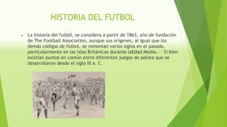 HISTORIA DEL FUTBOL
● La historia del futból, se considera a partir de 1863, año de fundación
de The Football Association, aunque sus orígenes, al igual que los
demás códigos de fútbol, se remontan varios siglos en el pasado,
particularmente en las islas Británicas durante laEdad Media.1
 2
 Si bien
existían puntos en común entre diferentes juegos de pelota que se
desarrollaron desde el siglo III a. C.
 