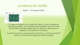 LAS REGLAS DEL FUTBÓL
● Regla 1 – El campo de futbol
● El juego se establece en el campo del fútbol, el cual es obligatorio
que sea rectangular. En los partidos internacionales como es el caso
del mundial, los campos deben tener el mínimo de 100 metros en
longitud, y un máximo de 110 metros.
● El ancho no puede ser más pequeño a 64 metros, y el límite está de 75
metros. Las porterías son iguales en todos los juegos.
 