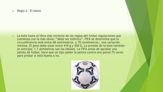 ● Regla 2 – El balon
● La bola hasta el libro más reciente de las reglas del futbol regulaciones que
comienza con la más obvio: “debe ser esférico”. FIFA se determina que la
circunferencia está entre 68 centímetros. y 70 centímetros., una variación
mínima. El peso debe estar entre 410 g y 450 G. La presión de la bola también
se anticipa: 1.1 atmósferas son las ideales. La FIFA antes de aprobar una
pelota de fútbol, hace que un tipo patee la pelota contra una pared 75 veces
para probar si está buena o no.
 