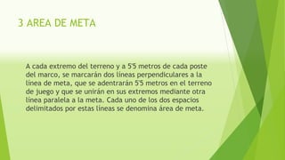3 AREA DE META
A cada extremo del terreno y a 5'5 metros de cada poste
del marco, se marcarán dos líneas perpendiculares a la
línea de meta, que se adentrarán 5'5 metros en el terreno
de juego y que se unirán en sus extremos mediante otra
línea paralela a la meta. Cada uno de los dos espacios
delimitados por estas líneas se denomina área de meta.
 