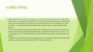 4 AREA PENAL
A cada extremo del terreno de juego y a 16'5 metros de distancia de cada poste
del marco, se trazarán dos líneas de 16'5 metros perpendiculares a la línea de
meta. Estas dos líneas se unirán en sus extremos por otra, paralela a la línea
de meta. La superficie comprendida entre estas líneas se denominará área
penal.
En cada área penal se marcará de forma visible un punto, que estará situado
sobre una línea imaginaria perpendicular a la línea de meta en su centro, y a
una distancia de 11 metros de esta. Esta señal será el punto de ejecución del
penal.
Tomando como centro los puntos de penal, se trazará al exterior de cada área
penal un arco de circunferencia de 9'15 metros de radio.
 