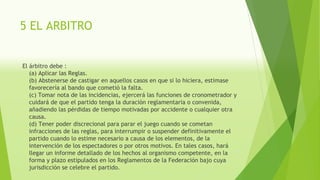 5 EL ARBITRO
El árbitro debe :
(a) Aplicar las Reglas.
(b) Abstenerse de castigar en aquellos casos en que si lo hiciera, estimase
favorecería al bando que cometió la falta.
(c) Tomar nota de las incidencias, ejercerá las funciones de cronometrador y
cuidará de que el partido tenga la duración reglamentaria o convenida,
añadiendo las pérdidas de tiempo motivadas por accidente o cualquier otra
causa.
(d) Tener poder discrecional para parar el juego cuando se cometan
infracciones de las reglas, para interrumpir o suspender definitivamente el
partido cuando lo estime necesario a causa de los elementos, de la
intervención de los espectadores o por otros motivos. En tales casos, hará
llegar un informe detallado de los hechos al organismo competente, en la
forma y plazo estipulados en los Reglamentos de la Federación bajo cuya
jurisdicción se celebre el partido.
 
