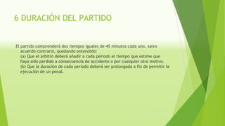 6 DURACIÓN DEL PARTIDO
El partido comprenderá dos tiempos iguales de 45 minutos cada uno, salvo
acuerdo contrario, quedando entendido:
(a) Que el árbitro deberá añadir a cada periodo el tiempo que estime que
haya sido perdido a consecuencia de accidente o por cualquier otro motivo.
(b) Que la duración de cada período deberá ser prolongada a fin de permitir la
ejecución de un penal.
 