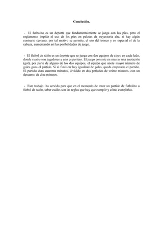 Conclusión.
- El futbolito es un deporte que fundamentalmente se juega con los pies, pero el
reglamento impide el uso de los pies en pelotas de trayectoria alta, si hay algún
contrario cercano, por tal motivo se permite, el uso del tronco y en especial el de la
cabeza, aumentando así las posibilidades de juego.
- El fútbol de salón es un deporte que se juega con dos equipos de cinco en cada lado,
donde cuatro son jugadores y uno es portero. El juego consiste en marcar una anotación
(gol), por parte de alguno de los dos equipos, el equipo que anote mayor número de
goles gana el partido. Si al finalizar hay igualdad de goles, queda empatado el partido.
El partido dura cuarenta minutos, dividido en dos períodos de veinte minutos, con un
descanso de diez minutos.
- Este trabajo ha servido para que en el momento de tener un partido de futbolito o
fútbol de salón, saber cuáles son las reglas que hay que cumplir y cómo cumplirlas.
 