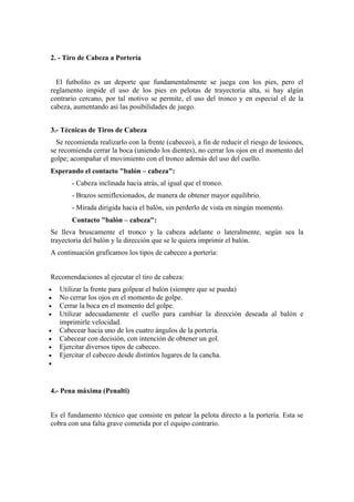 2. - Tiro de Cabeza a Portería
El futbolito es un deporte que fundamentalmente se juega con los pies, pero el
reglamento impide el uso de los pies en pelotas de trayectoria alta, si hay algún
contrario cercano, por tal motivo se permite, el uso del tronco y en especial el de la
cabeza, aumentando así las posibilidades de juego.
3.- Técnicas de Tiros de Cabeza
Se recomienda realizarlo con la frente (cabeceo), a fin de reducir el riesgo de lesiones,
se recomienda cerrar la boca (uniendo los dientes), no cerrar los ojos en el momento del
golpe; acompañar el movimiento con el tronco además del uso del cuello.
Esperando el contacto "balón – cabeza":
- Cabeza inclinada hacia atrás, al igual que el tronco.
- Brazos semiflexionados, de manera de obtener mayor equilibrio.
- Mirada dirigida hacia el balón, sin perderlo de vista en ningún momento.
Contacto "balón – cabeza":
Se lleva bruscamente el tronco y la cabeza adelante o lateralmente, según sea la
trayectoria del balón y la dirección que se le quiera imprimir el balón.
A continuación graficamos los tipos de cabeceo a portería:
Recomendaciones al ejecutar el tiro de cabeza:
 Utilizar la frente para golpear el balón (siempre que se pueda)
 No cerrar los ojos en el momento de golpe.
 Cerrar la boca en el momento del golpe.
 Utilizar adecuadamente el cuello para cambiar la dirección deseada al balón e
imprimirle velocidad.
 Cabecear hacia uno de los cuatro ángulos de la portería.
 Cabecear con decisión, con intención de obtener un gol.
 Ejercitar diversos tipos de cabeceo.
 Ejercitar el cabeceo desde distintos lugares de la cancha.

4.- Pena máxima (Penalti)
Es el fundamento técnico que consiste en patear la pelota directo a la portería. Esta se
cobra con una falta grave cometida por el equipo contrario.
 