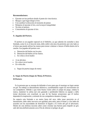 Recomendaciones:
 Ejecutar un tiro perfecto desde el punto de vista técnico.
 Busque a qué lugar dirigir el tiro.
 Con cambiar la dirección al momento de patear.
 Relajarse al ejecutar el tiro, con la mayor tranquilidad.
 No mire al portero.
 Concentrarse al ejecutar el tiro.

5.- Jugadas del Portero.
El portero es un jugador especial en el futbolito, ya que además de custodiar u área
limitada, como lo es el área de meta, debe cubrir otra área (la portería); por otro lado es
el único que puede utilizar las manos para tomar o detener o lanzar el balón dentro de la
cancha. Las jugadas del portero son:
a. Detención del balón con los pies.
b. Detención del balón col las manos.
c. En volea a nivel medio:
 A ras del piso.
 En volea a nivel medio.
 En volea alta.
a. Saque de puerta (saque de meta)
6.- Saque de Puerta (Saque de Meta), El Portero.
El Portero:
Es la persona que se encarga de defender el arco para que el enemigo no logre anotar
un gol. Su trabajo es directamente defensivo, coordinándolo según los movimientos de
sus compañeros. Debido a que tiene buena visión sobre el campo de juego, ordena la
marca, mantener la calma (así este ganando o perdiendo) lideriza su equipo y debe
tomar decisiones con exactitud, ya que de las buenas actuaciones que él realice
dependerá la inspiración y estímulo de sus compañeros durante el juego.
Su espacio esta limitado a un metro fuera del arco, debe tener precisión en el
lanzamiento, debe saber moverse con agilidad, para atrás, para el frente y a los lados de
acuerdo con las necesidades de disminuir el ángulo y la visión del gol al adversario.
Dentro de esta defensa necesita saber como orientar una barrera para impedir un gol,
salir del área definitivamente con el fin de obstruir el peligro de gol.
 