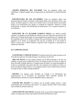 EQUIPO PERSONAL DEL JUGADOR: Todo los jugadores deben usar
espinilleras. Cualquier jugador que no tenga puesta las espinilleras no tendrá permitido
jugar.
INDUMENTARIA DE LOS JUGADORES: Todo los jugadores deben usar
playeras/camisetas durante el partido y cada equipo deberá traer una playera clara y una
oscura. Si ambos equipos se visten con el mismo color en la ronda inicial, una moneda
tirada al aire determinará que equipo se cambiará de uniformes. Durante la ronda
clasificatoria, el equipo sede determinará las preferencias. No se requiere números en
los uniformes.
EXPULSIÓN DE UN JUGADOR (TARJETA ROJA): Los árbitros pueden
expulsar a un jugador por desobediencia continua o por una infracción que merezca una
tarjeta roja. El equipo puede jugar con otros jugadores que queden pero si el jugador que
fue expulsado estuvo en la cancha, el equipo tiene que terminar el partido con solo tres
jugadores en la cancha. La suspensión solo será por el partido en el cual recibió la
tarjeta a menos que el árbitro declare la agresión como exagerada y merecedora de
suspensión adicional.
EL CAMPO DE JUEGO:
TAMAÑO DEL CAMPO DE JUEGO: El tamaño mínimo del campo de juego es de
20 yardas de ancho por 30 yardas de largo. Las porterías son de 4'x6'.
ÁREA DE PENAL: No hay ningún contacto con el balón permitido en el área, sin
embargo, se puede pasar el balón por el área. Si el balón se para en el área, un saque de
meta será dado al equipo defensivo. Cualquier parte del balón o el cuerpo del jugador en
la línea es considerado estar dentro del área. Si un defensa toca el balón en el área, un
penal será dado al equipo ofensivo. Si un jugador ofensivo toca el balón dentro del área,
un saque de meta es dado al equipo defensivo.
GRUPOS: Los equipos serán divididos de acuerdo a la información que
proporcionaron en el formulario de inscripción. MLS Futbolito decidirá los
enfrentamientos teniendo en cuenta la habilidad, edad y experiencia.
TAMAÑO DEL BALÓN: Los balones son de tamaño regular (cinco) y serán
suministrados por los directores del torneo. Los grupos menores (Sub-12 para abajo)
usan un balón de tamaño cuatro (4).
ANOTACIÓN DE LOS GOLES: Se puede anotar un gol desde cualquier parte de la
cancha. El equipo que reciba el gol tendrá la posesión del balón tras el gol.
 