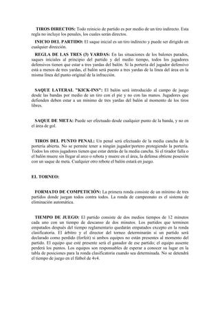 TIROS DIRECTOS: Todo reinicio de partido es por medio de un tiro indirecto. Esta
regla no incluye los penales, los cuales serán directos.
INICIO DEL PARTIDO: El saque inicial es un tiro indirecto y puede ser dirigido en
cualquier dirección.
REGLA DE LAS TRES (3) YARDAS: En las situaciones de los balones parados,
saques iníciales al principio del partido y del medio tiempo, todos los jugadores
defensivos tienen que estar a tres yardas del balón. Si la portería del jugador defensivo
está a menos de tres yardas, el balón será puesto a tres yardas de la línea del área en la
misma línea del punto original de la infracción.
SAQUE LATERAL "KICK-INS": El balón será introducido al campo de juego
desde las bandas por medio de un tiro con el pie y no con las manos. Jugadores que
defienden deben estar a un mínimo de tres yardas del balón al momento de los tiros
libres.
SAQUE DE META: Puede ser efectuado desde cualquier punto de la banda, y no en
el área de gol.
TIROS DEL PUNTO PENAL: Un penal será efectuado de la media cancha de la
portería abierta. No se permite tener a ningún jugador/portero protegiendo la portería.
Todos los otros jugadores tienen que estar detrás de la media cancha. Si el tirador falla o
el balón muere sin llegar al arco o rebota y muere en el área, la defensa obtiene posesión
con un saque de meta. Cualquier otro rebote el balón estará en juego.
EL TORNEO:
FORMATO DE COMPETICIÓN: La primera ronda consiste de un mínimo de tres
partidos donde juegan todos contra todos. La ronda de campeonato es el sistema de
eliminación automática.
TIEMPO DE JUEGO: El partido consiste de dos medios tiempos de 12 minutos
cada uno con un tiempo de descanso de dos minutos. Los partidos que terminen
empatados después del tiempo reglamentario quedarán empatados excepto en la ronda
clasificatoria. El árbitro y el director del torneo determinarán si un partido será
declarado como perdido (forfeit) si ambos equipos no están presentes al momento del
partido. El equipo que esté presente será el ganador de ese partido; el equipo ausente
perderá los puntos. Los equipos son responsables de esperar a conocer su lugar en la
tabla de posiciones para la ronda clasificatoria cuando sea determinada. No se detendrá
el tiempo de juego en el fútbol de 4v4.
 