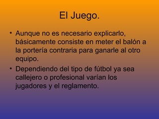 El Juego. Aunque no es necesario explicarlo, básicamente consiste en meter el balón a la portería contraria para ganarle al otro equipo. Dependiendo del tipo de fútbol ya sea callejero o profesional varían los jugadores y el reglamento. 