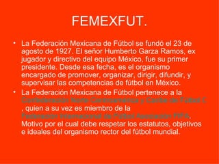 FEMEXFUT. La Federación Mexicana de Fútbol se fundó el 23 de agosto de 1927. El señor Humberto Garza Ramos, ex jugador y directivo del equipo México, fue su primer presidente. Desde esa fecha, es el organismo encargado de promover, organizar, dirigir, difundir, y supervisar las competencias de fútbol en México.     La Federación Mexicana de Fútbol pertenece a la  Confederación Norte Centroamérica y Caribe de Fútbol CONCACAF , quien a su vez es miembro de la  Federación Internacional de Fútbol Asociación FIFA . Motivo por el cual debe respetar los estatutos, objetivos e ideales del organismo rector del fútbol mundial. 