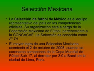 Selección Mexicana La  Selección de fútbol de México  es el equipo representativo del país en las competencias oficiales. Su organización está a cargo de la Federación Mexicana de Fútbol, perteneciente a la CONCACAF. La Selección es conocida como  El Tri .  El mayor logro de una Selección Mexicana aconteció el 2 de octubre de 2005, cuando se coronaron campeones de la Copa Mundial de Fútbol Sub-17, al derrotar por 3:0 a Brasil en la ciudad de Lima, Perú.  