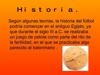 Historia. Según algunas teorías, la historia del fútbol podría comenzar en el antiguo Egipto, ya que durante el siglo III a.C. se realizaba un juego de pelota como parte del rito de la fertilidad, en el que se practicaba algo parecido al balonmano . 