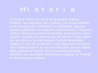 Historia El nombre 'fútbol' proviene de la palabra inglesa 'football', que significa 'pie' y 'pelota', por lo que también se le conoce como 'balompié' en diferentes regiones hispano parlantes, en especial Centroamérica y Estados Unidos. En la zona británica también se le conoce como 'soccer', que es una abreviación del término 'Association' que se refiere a la mencionada Football Association inglesa. El uso de un término u otro dependía del status de la clase social en la que se practicaba; así las clases altas jugaban al 'soccer' en las escuelas privadas mientras que las clases trabajadoras jugaban al 'football' en las escuelas públicas.  