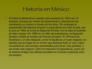 Historia en México El fútbol profesional en nuestro país empieza en 1943 con 10 equipos, aunque por medio de expansiones y abandonos fue cambiando su número a través de los años. Sin embargo la popularidad del deporte empezó a expanderse por todo el país, por lo que en 1950 se fundo la Segunda División con la idea de premiar al mejor equipo. En 1996 en un afán de eufemismos, la Segunda División recibió el nombre de Primera División "A" (Primera de Ascenso) y un año después, como la liguilla es un buen negocio, se decidió que en lugar de un torneo que abarque todo un año, mejor se partiera en dos torneos semestrales para tener más partidos, y por ende más negocio. Esto ha mejorado el espectáculo, pues con el sistema antiguo las últimas jornadas en muchas ocasiones eran de bostezo  