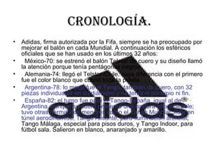 Cronología. Adidas, firma autorizada por la Fifa, siempre se ha preocupado por mejorar el balón en cada Mundial. A continuación los esféricos oficiales que se han usado en los últimos 32 años:  México-70: se estrenó el balón Telstar de cuero y su diseño llamó la atención porque tenía pentágonos negros.  Alemania-74: llegó el Telstar-Chile, cuya diferencia con el primero fue el color blanco que cubrió toda la pelota.  Argentina-78: lo moda fue el Tango, también de cuero, con 32 piezas individuales en su diámetro y no tenía ni principio ni fin.  España-82: el turno fue para el Tango-España, igual al de Argentina, aunque su cuero presentó una costura impermeable; tuvo otras hermanitos menores como el Tango Mundial, líder en túnel aerodinámico; Tango Alicante, para iluminación artificial ; Tango Málaga, especial para pisos duros, y Tango Indoor, para fútbol sala. Salieron en blanco, anaranjado y amarillo.  