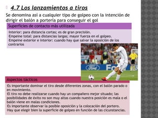        4.7 Los lanzamientos a tiros
Se denomina así a cualquier tipo de golpeo con la intención de
dirigir el balón a portería para conseguir el gol
    Superficies de contacto más utilizada
    •Interior: para distancia cortas; es de gran precisión.
    •Empeine total: para distancias largas; mayor fuerza en el golpeo.
    •Empeine exterior e interior: cuando hay que salvar la oposición de los


    contrarios




Aspectos tácticos
•Es importante dominar el tiro desde diferentes zonas, con el balón parado o
en movimiento.
•El tiro no debe realizarse cuando hay un compañero mejor situado; las


posibilidades de éxito no son muy altas cuando nuestra posición es mala o el
balón viene en malas condiciones.
•Es importante observar la posible oposición y la colocación del portero.

•Hay que elegir bien la superficie de golpeo en función de las cicunstancias.
 