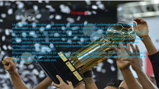 historia
La Recopa Sudamericana[ es un torneo internacional de fútbol sudamericano que se disputa
anualmente, y es organizado por la Confederación Sudamericana de Fútbol.
Esta competición se realiza todos los años desde 1989. Se juega anualmente entre el campeón de la
Copa Libertadores de América y la Copa Sudamericana, a partidos de ida y vuelta. Si un mismo
equipo logra consagrarse campeón de la Copa Libertadores y de la Copa Sudamericana el mismo
año, el partido por la Recopa Sudamericana, ya no se juega, debido a que el equipo que gane
ambas copas en un mismo año, se consagra automáticamente Campeón de la Recopa
Sudamericana del año siguiente.
El torneo ha sido realizado en 23 ocasiones, en las que 16 equipos han alzado la copa: Boca Juniors
es el equipo más exitoso, con cuatro victorias y São Paulo, Olimpia, Liga de Quito e Internacional le
siguen con dos trofeos cada uno.
 