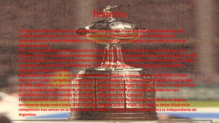 historia
La Copa Libertadores de América (oficialmente denominada “Copa Bridgestone Libertadores” por
motivos de patrocinio) es un torneo internacional de fútbol organizado por la Confederación
Sudamericana de Fútbol (CONMEBOL). Es la más importante y prestigiosa copa a nivel de clubes de
fútbol en América.
Fue creada en 1960 bajo la denominación de Copa de Campeones de América, para enfrentar a los
campeones de las asociaciones sudamericanas de fútbol en sus respectivos campeonatos de liga. En 1965
la Copa adopta su nombre actual en honor a los líderes de la emancipación de América del Sur. En 1966
comenzaron a participar los subcampeones, y en 2000 se agregaron más cupos para los siguientes
equipos de las ligas nacionales.
Desde 1989 el ganador de esta competición disputa la Recopa Sudamericana y, desde 2005, la Copa
Mundial de Clubes, competición -esta última- que reemplazó a la Copa Intercontinental, la cual se jugó
de 1960 a 2004 entre el ganador del torneo y el campeón de Europa. También, clasifica a la segunda fase
de la siguiente Copa Libertadores. Así mismo, entre 1969 y 1998 el campeón disputaba la Copa
Interamericana con el vencedor de la Copa de Campeones de la Concacaf.
Es la competición entre clubes con más prestigio y repercusión de Sudamérica y México. Se disputa
anualmente desde enero hasta julio. El actual campeón es River Plate, que logró su tercer título en la
competición tras vencer en la final a Tigres de México. El club con más títulos (siete) es Independiente de
Argentina.
 