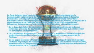 historia
La Copa Sudamericana es un torneo internacional de fútbol organizado por la
Confederación Sudamericana de Fútbol, que reúne a diversos clubes de fútbol de
Sudamérica. Es la segunda competición internacional desarrollada en territorio
sudamericano con mayor prestigio tras la Copa Libertadores de América. Se disputa en el
segundo semestre de cada año, de acuerdo a rasgos de sus cuatro antecesoras
(Supercopa Sudamericana, Copa Conmebol, Copa Mercosur y Copa Merconorte):
• De la Copa Conmebol: toma el mismo formato (eliminación directa en todas sus
instancias) y sistema de clasificación en las ligas (con la diferencia que a ésta no iban
los campeones y subcampeones).
• De la Supercopa Sudamericana: se le asemeja por la importancia internacional de los
equipos que competían en la misma, en cuyo caso todos eran ex-campeones de
América.
• De las Copas Mercosur y Merconorte: imitó el contar con la participación de equipos
invitados de prestigio del subcontinente (hecho ocurrido sólo hasta la edición de 2009),
además de que las mismas constituyen las competencias internacionales más cercanas
temporalmente, de la Conmebol.
 