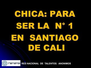 CHICA: PARA
 SER LA N° 1
EN SANTIAGO
   DE CALI
 RED NACIONAL DE TALENTOS ANONIMOS
 