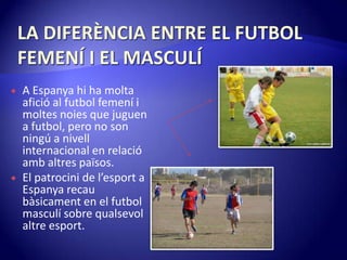 LA DIFERÈNCIA ENTRE EL FUTBOL FEMENÍ I EL MASCULÍA Espanya hi ha moltaafició al futbol femení i moltesnoies que juguen a futbol, pero no son ningú a nivell internacional en relacióambaltrespaïsos.El patrocini de l’esport a Espanyarecaubàsicament en el futbol masculí sobre qualsevolaltreesport.