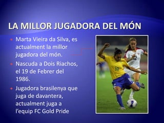 LA MILLOR JUGADORA DEL MÓNMarta Vieira da Silva, es actualment la millor jugadora del món.Nascuda a Dois Riachos, el 19 de Febrer del 1986.Jugadora brasilenya que juga de davantera, actualment juga a l’equipFC Gold Pride