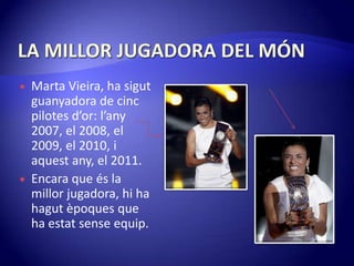 LA MILLOR JUGADORA DEL MÓNMarta Vieira, ha sigutguanyadora de cinc pilotes d’or:l’any 2007, el 2008, el 2009, el 2010, i aquestany, el 2011.Encara que és la millor jugadora, hi ha hagutèpoques que ha estatsenseequip.