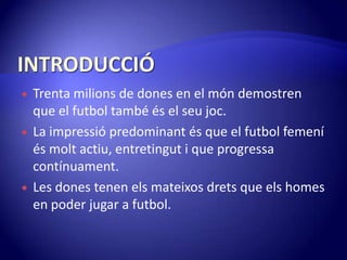 INTRODUCCIÓTrentamilions de dones en el móndemostren que el futbol també és el seujoc.La impressiópredominantés que el futbol femeníésmoltactiu, entretingut i que progressacontínuament.Les dones tenenelsmateixosdrets que elshomes en poder jugar a futbol.