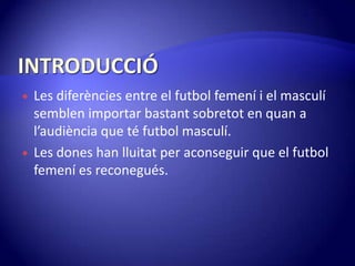 INTRODUCCIÓLes diferències entre el futbol femení i el masculísemblen importar bastantsobretot en quan a l’audiència que té futbol masculí.Les dones han lluitat per aconseguir que el futbol femení es reconegués.