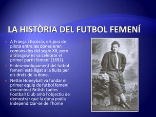 LA HISTÒRIA DEL FUTBOL FEMENÍA França i Escòcia, elsjocs de pilota entre les dones eren comuns des del segle XII, pero a Glasgow es va celebrar el primer partitfemení(1892).El desenvolupament del futbol femeníestàlligata la lluita per elsdrets de la dona.NettieHoneyball va fundar el primer equip de futbol femenídenominat British Ladies Football Club ambl’objectiu de demostrar que la dona podiaindependitzar-se de l’home