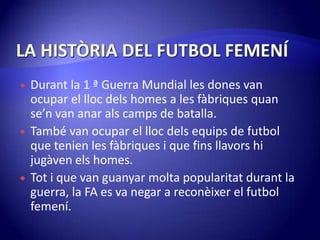 LA HISTÒRIA DEL FUTBOL FEMENÍDurant la 1 ª Guerra Mundial les dones van ocupar el llocdelshomes a les fàbriquesquanse’n van anaralscamps de batalla.També van ocupar el llocdelsequips de futbol que tenien les fàbriques i que finsllavors hi jugàvenelshomes.Tot i que van guanyarmoltapopularitatdurant la guerra, la FA es va negar a reconèixer el futbol femení.