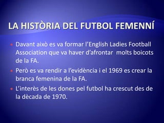 LA HISTÒRIA DEL FUTBOL FEMENNÍDavantaixò es va formar l’English Ladies FootballAssociation que va haverd’afrontarmolts boicots de la FA.Però es va rendir a l’evidència i el 1969 es crear la branca femenina de la FA.L’interès de les dones pel futbol ha crescut des de la dècada de 1970.
