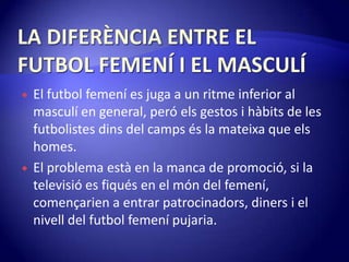 LA DIFERÈNCIA ENTRE EL FUTBOL FEMENÍ I EL MASCULÍEl futbol femení es juga a un ritme inferior al masculí en general, peróels gestos i hàbits de les futbolistesdins del campsés la mateixa que elshomes.El problema està en la manca de promoció, si la televisió es fiqués en el món del femení, començarien a entrar patrocinadors, diners i el nivell del futbol femenípujaria.