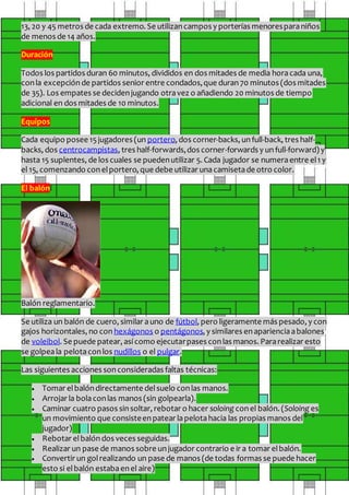 13, 20 y 45 metros de cada extremo. Se utilizancampos y porterías menoresparaniños
de menos de 14 años.
Duración
Todos los partidos duran 60 minutos, divididos en dos mitades de media horacada una,
conla excepción de partidos senior entre condados,que duran70 minutos (dos mitades
de 35). Los empates se decidenjugando otravez o añadiendo 20 minutos de tiempo
adicional en dos mitades de 10 minutos.
Equipos
Cada equipo posee 15jugadores (un portero, dos corner-backs, unfull-back, tres half-
backs, dos centrocampistas, tres half-forwards,dos corner-forwards y un full-forward) y
hasta 15 suplentes, de los cuales se puedenutilizar 5. Cada jugador se numeraentre el1 y
el 15, comenzando conelportero, que debe utilizar unacamisetade otro color.
El balón
Balón reglamentario.
Se utiliza un balón de cuero, similar auno de fútbol, pero ligeramente más pesado, y con
gajos horizontales, no con hexágonos o pentágonos, y similares enaparienciaabalones
de voleibol. Se puede patear, así como ejecutarpases conlas manos. Pararealizar esto
se golpeala pelotaconlos nudillos o el pulgar.
Las siguientes acciones sonconsideradas faltas técnicas:
 Tomar elbalóndirectamente delsuelo conlas manos.
 Arrojar la bolaconlas manos (sin golpearla).
 Caminar cuatro pasos sinsoltar, rebotar o hacer soloing conel balón. (Soloing es
un movimiento que consisteenpatear lapelotahacia las propias manos del
jugador)
 Rebotar elbalóndos veces seguidas.
 Realizar un pase de manos sobre unjugador contrario e ir a tomar elbalón.
 Convertir un golrealizando un pase de manos (de todas formas se puede hacer
esto si elbalón estabaenel aire)
 