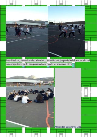 Para finalizar, la vuelta a la calma ha consistido del juego del telefono en el cual
los compañeros se lo han pasado bien riendose unos con otros
Alexander Casanova Diaz
 