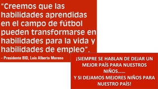 ¡SIEMPRE	
  SE	
  HABLAN	
  DE	
  DEJAR	
  UN	
  
MEJOR	
  PAÍS	
  PARA	
  NUESTROS	
  
NIÑOS……	
  	
  
Y	
  SI	
  DEJAMOS	
  MEJORES	
  NIÑOS	
  PARA	
  
NUESTRO	
  PAÍS!	
  
 