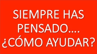 SIEMPRE  HAS  
PENSADO….  
¿CÓMO  AYUDAR?
 