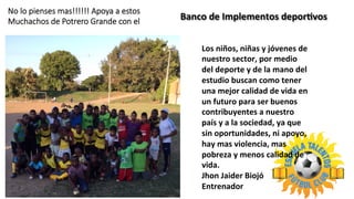Banco	
  de	
  Implementos	
  deporLvos	
  	
  
No  lo  pienses  mas!!!!!!  Apoya  a  estos
Muchachos  de  Potrero  Grande  con  el
Los	
  niños,	
  niñas	
  y	
  jóvenes	
  de	
  
nuestro	
  sector,	
  por	
  medio	
  
del	
  deporte	
  y	
  de	
  la	
  mano	
  del	
  
estudio	
  buscan	
  como	
  tener	
  
una	
  mejor	
  calidad	
  de	
  vida	
  en	
  
un	
  futuro	
  para	
  ser	
  buenos	
  
contribuyentes	
  a	
  nuestro	
  
país	
  y	
  a	
  la	
  sociedad,	
  ya	
  que	
  
sin	
  oportunidades,	
  ni	
  apoyo,	
  
hay	
  mas	
  violencia,	
  mas	
  
pobreza	
  y	
  menos	
  calidad	
  de	
  
vida.	
  
Jhon	
  Jaider	
  Biojó	
  
Entrenador	
  
 