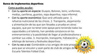 Banco	
  de	
  Implementos	
  deporLvos	
  	
  
Como  puedes  ayudar:
•  Con  tu  aporte  en  especie:  Guayos,  Balones,  tenis,  uniformes,  
medias,  canilleras,  guantes,  ropa  deporTva,  ropa  informal.
•  Con  tu  aporte  económico:  Que  será  uTlizado  para:    1.  
refuerzo  nutricional  de  los  chicos.  2.  Transporte,  alojamiento  
y  alimentación  de  los  que  son  llevados  a  prueba  en  otros  
equipos,  que  por  no  tener  este  apoyo  pero  teniendo  todas  las  
capacidades  y  el  talento,  han  perdido  constancia  en  los  
entrenamientos  y  la  posibilidad  de  llegar  al  profesionalismo  y  
cambiar  sus  vidas.  3.  Inscripción,  transporte,  hidratación  y  
arbitraje  de  torneos  y  fesTvales  deporTvos.
•  Con  tu  voz  a  voz:  Contándole  a  tus  amigos  de  este  proyecto  
para  que  se  vinculen  y  sean  parte  de  club  de  amigos  de  la  
Escuela  Talentos  Fútbol  Club.
 