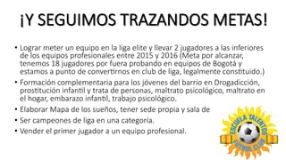 ¡Y  SEGUIMOS  TRAZANDOS  METAS!
•  Lograr  meter  un  equipo  en  la  liga  elite  y  llevar  2  jugadores  a  las  inferiores  
de  los  equipos  profesionales  entre  2015  y  2016  (Meta  por  alcanzar,  
tenemos  18  jugadores  por  fuera  probando  en  equipos  de  Bogotá  y  
estamos  a  punto  de  converTrnos  en  club  de  liga,  legalmente  consTtuido.)
•  Formación  complementaria  para  los  jóvenes  del  barrio  en  Drogadicción,  
prosTtución  infanTl  y  trata  de  personas,  maltrato  psicológico,  maltrato  en  
el  hogar,  embarazo  infanTl,  trabajo  psicológico.
•  Elaborar  Mapa  de  los  sueños,  tener  sede  propia  y  sala  de  internet.
•  Ser  campeones  de  liga  en  una  categoría.
•  Vender  el  primer  jugador  a  un  equipo  profesional.
 
