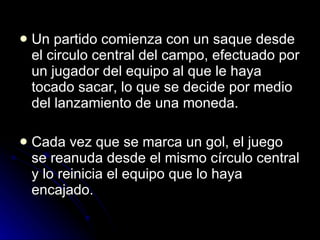 Un partido comienza con un saque desde el circulo central del campo, efectuado por un jugador del equipo al que le haya tocado sacar, lo que se decide por medio del lanzamiento de una moneda.  Cada vez que se marca un gol, el juego se reanuda desde el mismo círculo central y lo reinicia el equipo que lo haya encajado. 