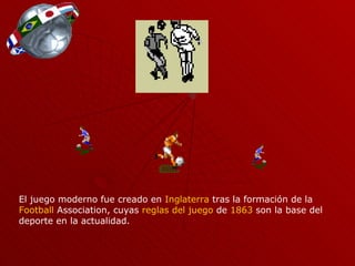 El juego moderno fue creado en Inglaterra tras la formación de la Football Association , cuyas reglas del juego de 1863 son la base del deporte en la actualidad.