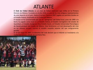              ATLANTEEl Club de Fútbol Atlante es un club de fútbol mexicano que milita en la Primera División de México. Fundado en el año 1916, es uno de los más antiguos representantes de este deporte en el país. Hasta el torneo Clausura 2007 jugaba sus partidos locales en el Estadio Azteca, localizado en la Ciudad de México.El equipo se ha caracterizado por ser un "peregrino" del fútbol local, pues de 1989 a la fecha ha jugado como local en el Estadio Azteca, el Estadio Corregidora del estado de Querétaro, el Estadio Azulgrana (hoy Estadio Azul), y el Estadio Universidad Tecnológica de Nezahualcóyotl del Estado de México. Este fenómeno y el mal desempeño del club en los últimos torneos mermó el notable respaldo popular del que antiguamente gozaba.El 14 de mayo de 2007, la directiva del club declaró que el Atlante se trasladaría a la ciudad de Cancún, estado de Quintana Roo.