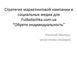 Стратегия маркетинговой кампании в
       социальных медиа для
         Futbolochka.com.ua
    “Обрети индивидуальность”

                     Николай Малуха,
                 social media strategist
 