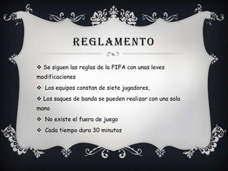 REGLAMENTO
 Se siguen las reglas de la FIFA con unas leves
modificaciones
 Los equipos constan de siete jugadores,

 Los saques de banda se pueden realizar con una sola
mano
 No existe el fuera de juego
 Cada tiempo dura 30 minutos

 