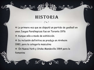 HISTORIA
 La primera vez que se disputó un partido de goalball en
unos Juegos Paralímpicos fue en Toronto 1976
 Aunque sólo a modo de exhibición.

 Su inclusión definitiva se produjo en Arnheim
1980, para la categoría masculina
 En Nueva York y Stoke Mandeville 1984 para la
femenina

 
