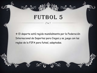 FUTBOL 5
 El deporte está regido mundialmente por la Federación
Internacional de Deportes para Ciegos y se juega con las

reglas de la FIFA para futsal, adaptadas.

 